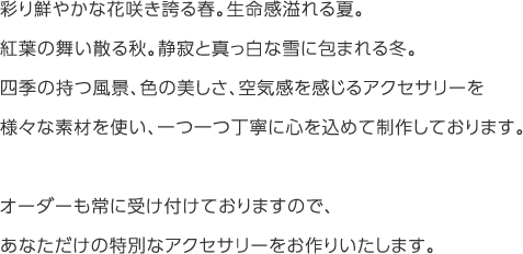 
彩り鮮やかな花咲き誇る春。生命感溢れる夏。
紅葉の舞い散る秋。静寂と真っ白な雪に包まれる冬。
四季の持つ風景、色の美しさ、空気感を感じるアクセサリーを様々な素材を使い、一つ一つ丁寧に心を込めて制作しております。
オーダーも常に受け付けておりますので、あなただけの特別なアクセサリーをお作りいたします。
        